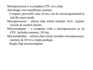 Microprocessor is a complete CPU on a chip.
Advantage over mainframe systems:
Compact, powerful, ease of use, can be microrogrammed to
suit the users needs.
Microprocessor – silicon chip which includes ALU, register
circuits & control circuits.
Microcomputer – a computer with a microprocessor as its
CPU. Includes memory, I/O etc.
Microcontroller – silicon chip which includes microprocessor,
memory & I/O in a single package.
Single chip microcomputer.
 