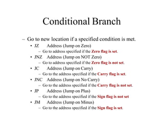 Conditional Branch
– Go to new location if a specified condition is met.
• JZ Address (Jump on Zero)
– Go to address specified if the Zero flag is set.
• JNZ Address (Jump on NOT Zero)
– Go to address specified if the Zero flag is not set.
• JC Address (Jump on Carry)
– Go to the address specified if the Carry flag is set.
• JNC Address (Jump on No Carry)
– Go to the address specified if the Carry flag is not set.
• JP Address (Jump on Plus)
– Go to the address specified if the Sign flag is not set
• JM Address (Jump on Minus)
– Go to the address specified if the Sign flag is set.
 