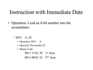 Instruction with Immediate Date
• Operation: Load an 8-bit number into the
accumulator.
– MVI A, 32
• Operation: MVI A
• Operand: The number 32
• Binary Code:
2nd
0011 1110 3E 1st byte.
0011 0010 32 byte.
 