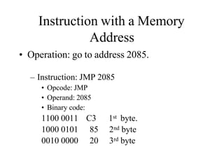 Instruction with a Memory
Address
• Operation: go to address 2085.
– Instruction: JMP 2085
• Opcode: JMP
• Operand: 2085
• Binary code:
1100 0011 C3 1st byte.
1000 0101 85 2nd byte
0010 0000 20 3rd byte
 
