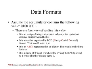 Data Formats
• Assume the accumulator contains the following
value: 0100 0001.
– There are four ways of reading this value:
• It is an unsigned integer expressed in binary, the equivalent
decimal number would be 65.
• It is a number expressed in BCD (Binary Coded Decimal)
format. That would make it, 41.
• It is an ASCII representation of a letter. That would make it the
letter A.
• It is a string of 0’s and 1’s where the 0th and the 6th bits are set
to 1 while all other bits are set to 0.
ASCII stands for American Standard Code for Information Interchange.
 