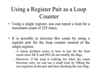 Using a Register Pair as a Loop
Counter
• Using a single register, one can repeat a loop for a
maximum count of 255 times.
• It is possible to increase this count by using a
register pair for the loop counter instead of the
single register.
– A minor problem arises in how to test for the final
count since DCX and INX do not modify the flags.
– However, if the loop is looking for when the count
becomes zero, we can use a small trick by ORing the
two registers in the pair and then checking the zero flag.
 