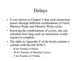 Delays
• It was shown in Chapter 2 that each instruction
passes through different combinations of Fetch,
Memory Read, and Memory Write cycles.
• Knowing the combinations of cycles, one can
calculate how long such an instruction would
require to complete.
• The table in Appendix F of the book contains a
column with the title B/M/T.
– B for Number of Bytes
– M for Number of Machine Cycles
– T for Number of T-State.
 