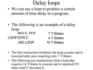 Delay loops
• We can use a loop to produce a certain
amount of time delay in a program.
• The following is an example of a delay
loop:
MVI C, FFH
LOOP DCR C
JNZ LOOP
7 T-States
4 T-States
10 T-States
• The first instruction initializes the loop counter and is
executed only once requiring only 7 T-States.
• The following two instructions form a loop that
requires 14 T-States to execute and is repeated 255
times until C becomes 0.
 