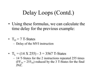 Delay Loops (Contd.)
• Using these formulas, we can calculate the
time delay for the previous example:
• TO = 7 T-States
– Delay of the MVI instruction
• TL = (14 X 255) - 3 = 3567 T-States
– 14 T-States for the 2 instructions repeated 255 times
(FF16 = 25510) reduced by the 3 T-States for the final
JNZ.
 