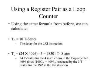 Using a Register Pair as a Loop
Counter
• Using the same formula from before, we can
calculate:
• TO = 10 T-States
– The delay for the LXI instruction
• TL = (24 X 4096) - 3 = 98301 T- States
– 24 T-States for the 4 instructions in the loop repeated
4096 times (100016 = 409610) reduced by the 3 T-
States for the JNZ in the last iteration.
 