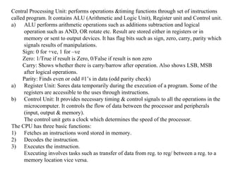 Central Processing Unit: performs operations &timing functions through set of instructions
called program. It contains ALU (Arithmetic and Logic Unit), Register unit and Control unit.
a) ALU performs arithmetic operations such as additions subtraction and logical
operation such as AND, OR rotate etc. Result are stored either in registers or in
memory or sent to output devices. It has flag bits such as sign, zero, carry, parity which
signals results of manipulations.
Sign: 0 for +ve, 1 for –ve
Zero: 1/True if result is Zero, 0/False if result is non zero
Carry: Shows whether there is carry/barrow after operation. Also shows LSB, MSB
after logical operations.
Parity: Finds even or odd #1’s in data (odd parity check)
a) Register Unit: Sores data temporarily during the execution of a program. Some of the
registers are accessible to the uses through instructions.
b) Control Unit: It provides necessary timing & control signals to all the operations in the
microcomputer. It controls the flow of data between the processor and peripherals
(input, output & memory).
The control unit gets a clock which determines the speed of the processor.
The CPU has three basic functions:
1) Fetches an instructions word stored in memory.
2) Decodes the instruction.
3) Executes the instruction.
Executing involves tasks such as transfer of data from reg. to reg/ between a reg. to a
memory location vice versa.
 