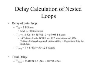 Delay Calculation of Nested
Loops
• Delay of outer loop
– TO2 = 7 T-States
• MVI B, 10H instruction
– TL1 = (16 X (14 + 3574)) - 3 = 57405 T-States
• 14 T-States for the DCR B and JNZ instructions and 3574
T-States for loop1 repeated 16 times (1016 = 1610) minus 3 for the
final JNZ.
– TDelay = 7 + 57405 = 57412 T-States
• Total Delay
– TDelay = 57412 X 0.5 Sec = 28.706 mSec
 
