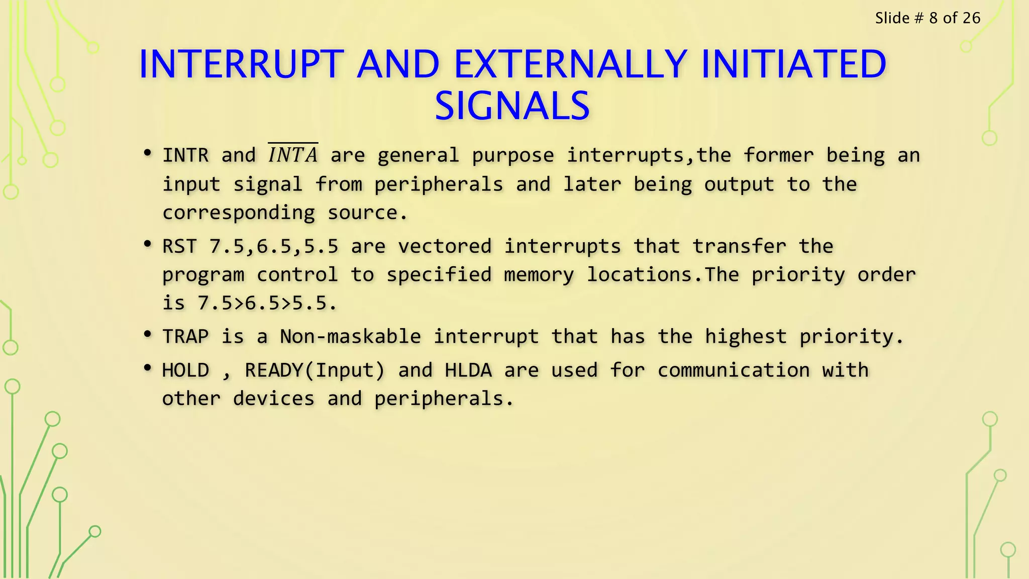 INTERRUPT AND EXTERNALLY INITIATED
SIGNALS
• INTR and 𝐼𝑁𝑇𝐴 are general purpose interrupts,the former being an
input signal from peripherals and later being output to the
corresponding source.
• RST 7.5,6.5,5.5 are vectored interrupts that transfer the
program control to specified memory locations.The priority order
is 7.5>6.5>5.5.
• TRAP is a Non-maskable interrupt that has the highest priority.
• HOLD , READY(Input) and HLDA are used for communication with
other devices and peripherals.
Slide # 8 of 26
 