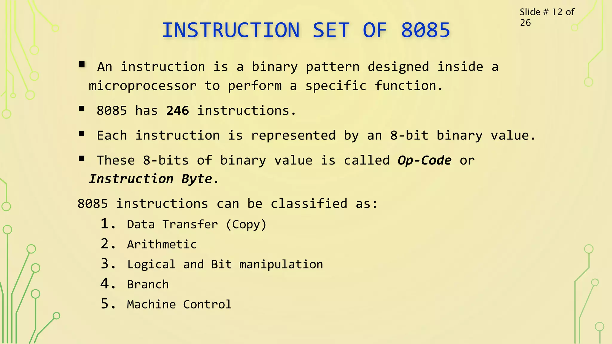 INSTRUCTION SET OF 8085
 An instruction is a binary pattern designed inside a
microprocessor to perform a specific function.
 8085 has 246 instructions.
 Each instruction is represented by an 8-bit binary value.
 These 8-bits of binary value is called Op-Code or
Instruction Byte.
8085 instructions can be classified as:
1. Data Transfer (Copy)
2. Arithmetic
3. Logical and Bit manipulation
4. Branch
5. Machine Control
Slide # 12 of
26
 