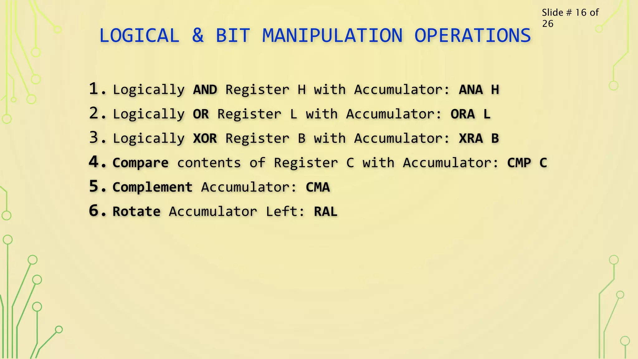 LOGICAL & BIT MANIPULATION OPERATIONS
1. Logically AND Register H with Accumulator: ANA H
2. Logically OR Register L with Accumulator: ORA L
3. Logically XOR Register B with Accumulator: XRA B
4. Compare contents of Register C with Accumulator: CMP C
5. Complement Accumulator: CMA
6. Rotate Accumulator Left: RAL
Slide # 16 of
26
 