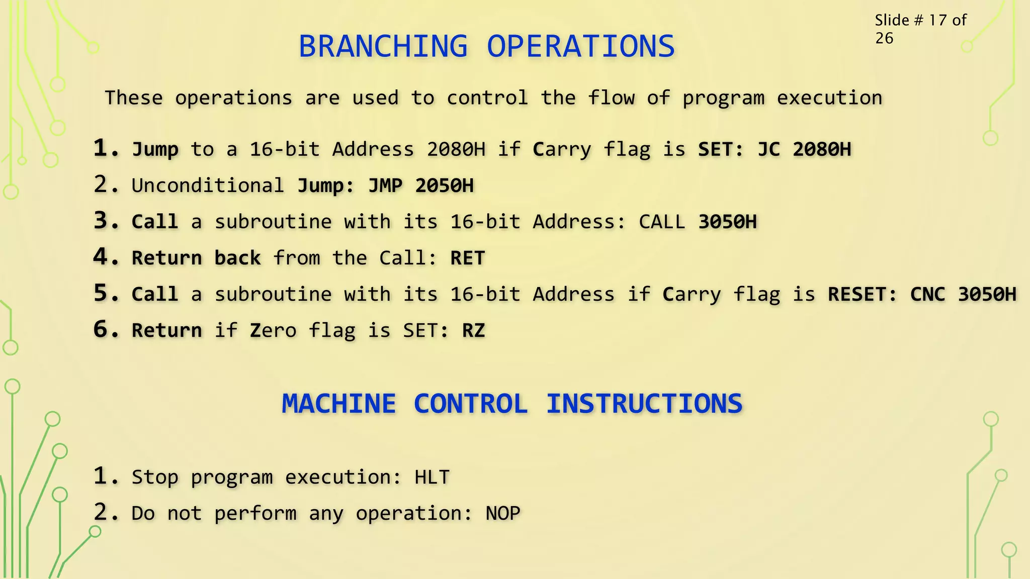 BRANCHING OPERATIONS
These operations are used to control the flow of program execution
1. Jump to a 16-bit Address 2080H if Carry flag is SET: JC 2080H
2. Unconditional Jump: JMP 2050H
3. Call a subroutine with its 16-bit Address: CALL 3050H
4. Return back from the Call: RET
5. Call a subroutine with its 16-bit Address if Carry flag is RESET: CNC 3050H
6. Return if Zero flag is SET: RZ
MACHINE CONTROL INSTRUCTIONS
1. Stop program execution: HLT
2. Do not perform any operation: NOP
Slide # 17 of
26
 
