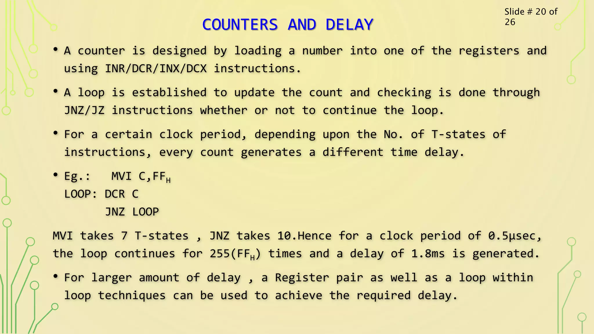COUNTERS AND DELAY
• A counter is designed by loading a number into one of the registers and
using INR/DCR/INX/DCX instructions.
• A loop is established to update the count and checking is done through
JNZ/JZ instructions whether or not to continue the loop.
• For a certain clock period, depending upon the No. of T-states of
instructions, every count generates a different time delay.
• Eg.: MVI C,FFH
LOOP: DCR C
JNZ LOOP
MVI takes 7 T-states , JNZ takes 10.Hence for a clock period of 0.5µsec,
the loop continues for 255(FFH) times and a delay of 1.8ms is generated.
• For larger amount of delay , a Register pair as well as a loop within
loop techniques can be used to achieve the required delay.
Slide # 20 of
26
 