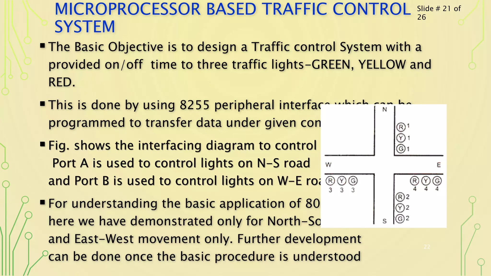MICROPROCESSOR BASED TRAFFIC CONTROL
SYSTEM
The Basic Objective is to design a Traffic control System with a
provided on/off time to three traffic lights-GREEN, YELLOW and
RED.
This is done by using 8255 peripheral interface which can be
programmed to transfer data under given conditions.
Fig. shows the interfacing diagram to control 12 LED’s.
Port A is used to control lights on N-S road
and Port B is used to control lights on W-E road.
For understanding the basic application of 8085
here we have demonstrated only for North-South
and East-West movement only. Further development
can be done once the basic procedure is understood
22
Slide # 21 of
26
 