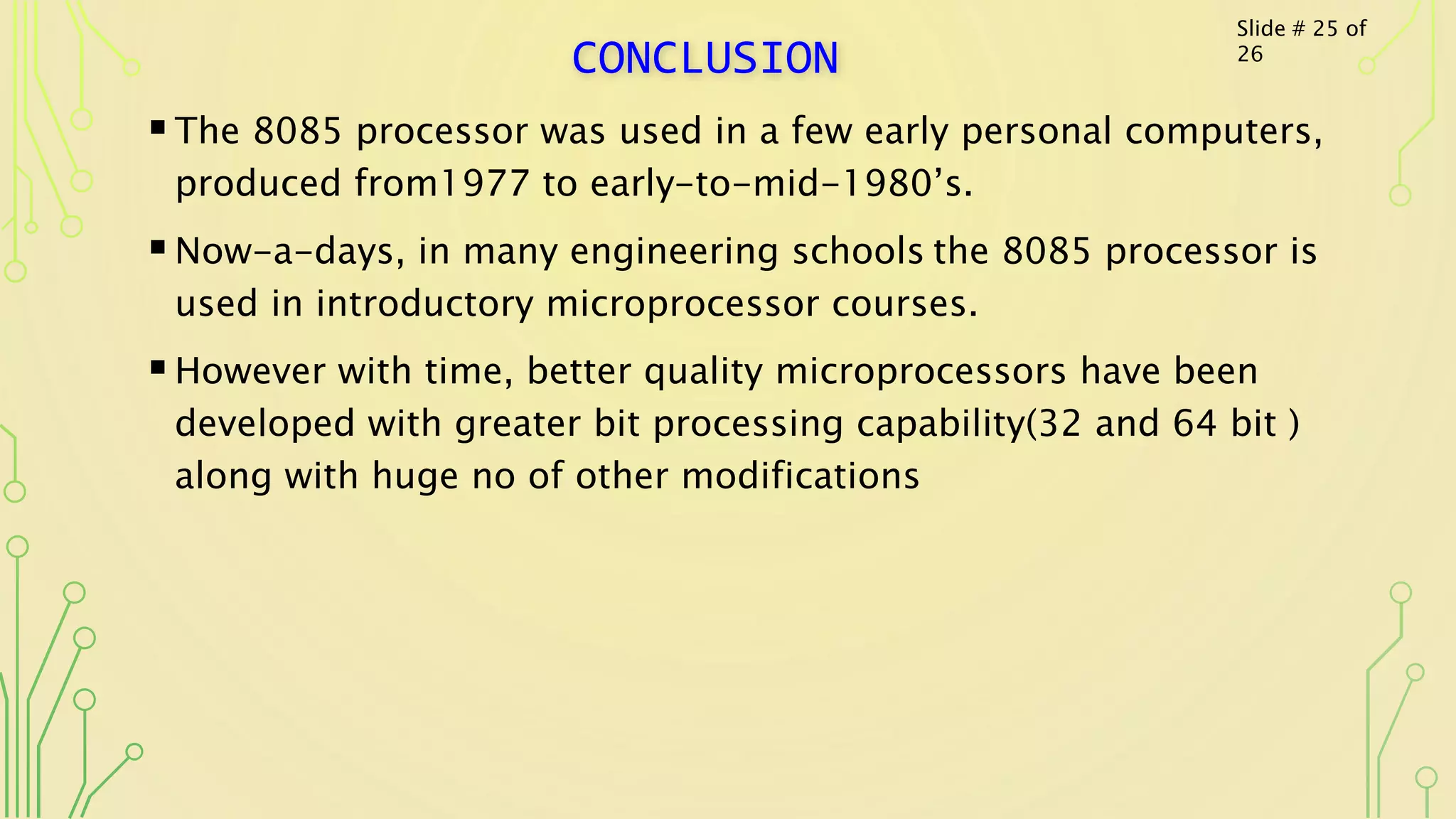 CONCLUSION
The 8085 processor was used in a few early personal computers,
produced from1977 to early-to-mid-1980’s.
Now-a-days, in many engineering schools the 8085 processor is
used in introductory microprocessor courses.
However with time, better quality microprocessors have been
developed with greater bit processing capability(32 and 64 bit )
along with huge no of other modifications
Slide # 25 of
26
 
