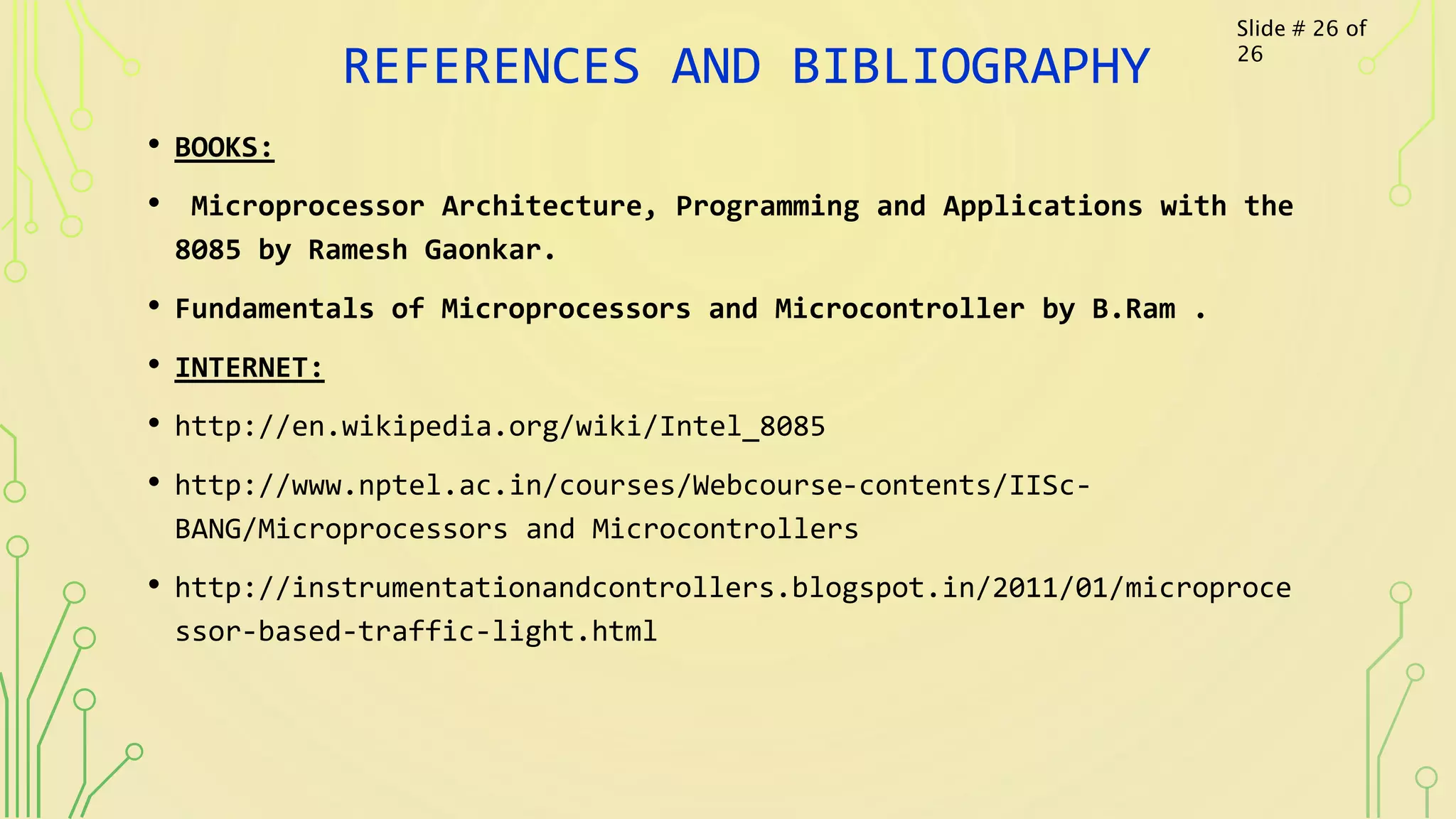 REFERENCES AND BIBLIOGRAPHY
• BOOKS:
• Microprocessor Architecture, Programming and Applications with the
8085 by Ramesh Gaonkar.
• Fundamentals of Microprocessors and Microcontroller by B.Ram .
• INTERNET:
• http://en.wikipedia.org/wiki/Intel_8085
• http://www.nptel.ac.in/courses/Webcourse-contents/IISc-
BANG/Microprocessors and Microcontrollers
• http://instrumentationandcontrollers.blogspot.in/2011/01/microproce
ssor-based-traffic-light.html
Slide # 26 of
26
 