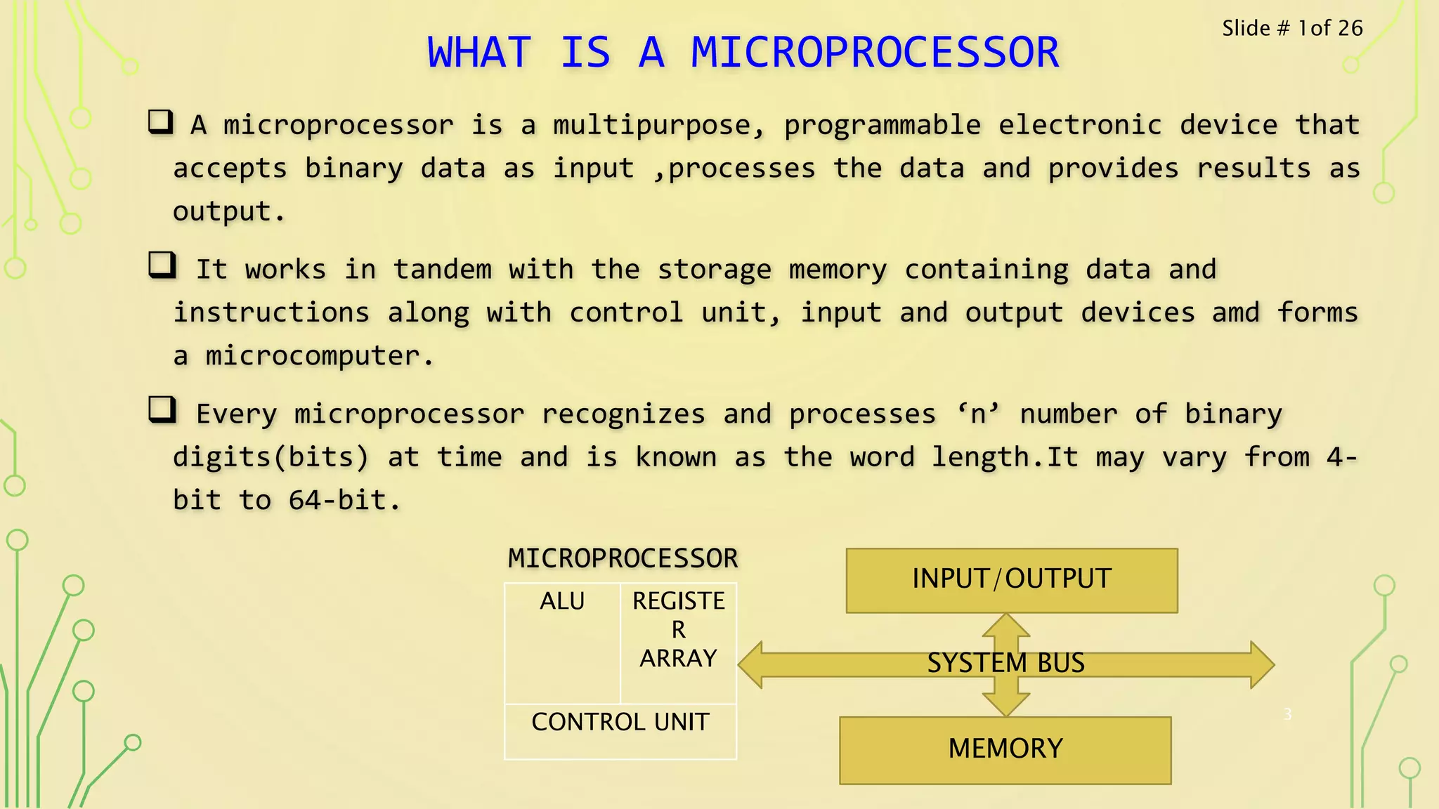WHAT IS A MICROPROCESSOR
 A microprocessor is a multipurpose, programmable electronic device that
accepts binary data as input ,processes the data and provides results as
output.
 It works in tandem with the storage memory containing data and
instructions along with control unit, input and output devices amd forms
a microcomputer.
 Every microprocessor recognizes and processes ‘n’ number of binary
digits(bits) at time and is known as the word length.It may vary from 4-
bit to 64-bit.
MICROPROCESSOR
3
ALU REGISTE
R
ARRAY
CONTROL UNIT
INPUT/OUTPUT
MEMORY
SYSTEM BUS
Slide # 1of 26
 