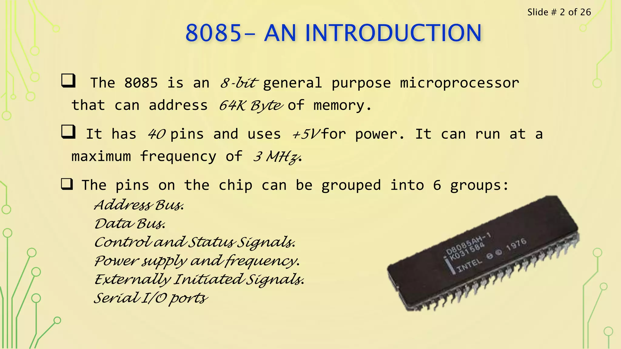 8085- AN INTRODUCTION
 The 8085 is an 8-bit general purpose microprocessor
that can address 64K Byte of memory.
 It has 40 pins and uses +5V for power. It can run at a
maximum frequency of 3 MHz.
 The pins on the chip can be grouped into 6 groups:
Address Bus.
Data Bus.
Control and Status Signals.
Power supply and frequency.
Externally Initiated Signals.
Serial I/O ports
Slide # 2 of 26
 