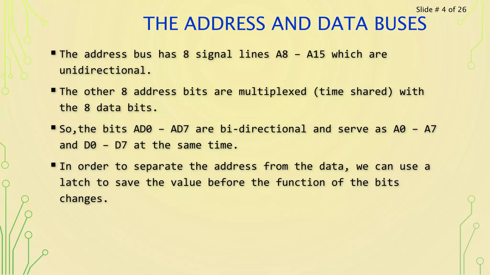 THE ADDRESS AND DATA BUSES
 The address bus has 8 signal lines A8 – A15 which are
unidirectional.
 The other 8 address bits are multiplexed (time shared) with
the 8 data bits.
 So,the bits AD0 – AD7 are bi-directional and serve as A0 – A7
and D0 – D7 at the same time.
 In order to separate the address from the data, we can use a
latch to save the value before the function of the bits
changes.
Slide # 4 of 26
 