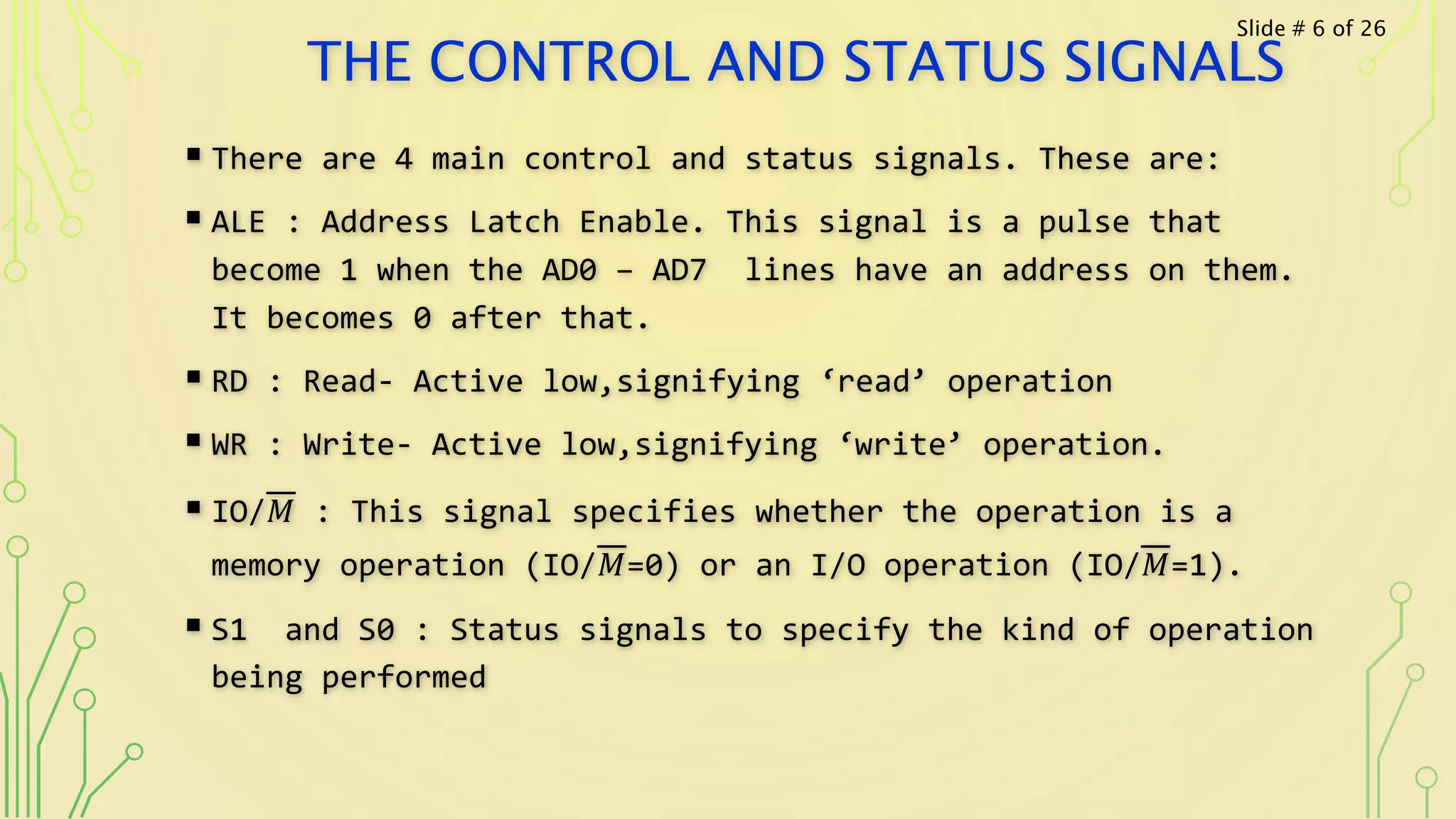 THE CONTROL AND STATUS SIGNALS
 There are 4 main control and status signals. These are:
 ALE : Address Latch Enable. This signal is a pulse that
become 1 when the AD0 – AD7 lines have an address on them.
It becomes 0 after that.
 RD : Read- Active low,signifying ‘read’ operation
 WR : Write- Active low,signifying ‘write’ operation.
 IO/𝑀 : This signal specifies whether the operation is a
memory operation (IO/𝑀=0) or an I/O operation (IO/𝑀=1).
 S1 and S0 : Status signals to specify the kind of operation
being performed
Slide # 6 of 26
 
