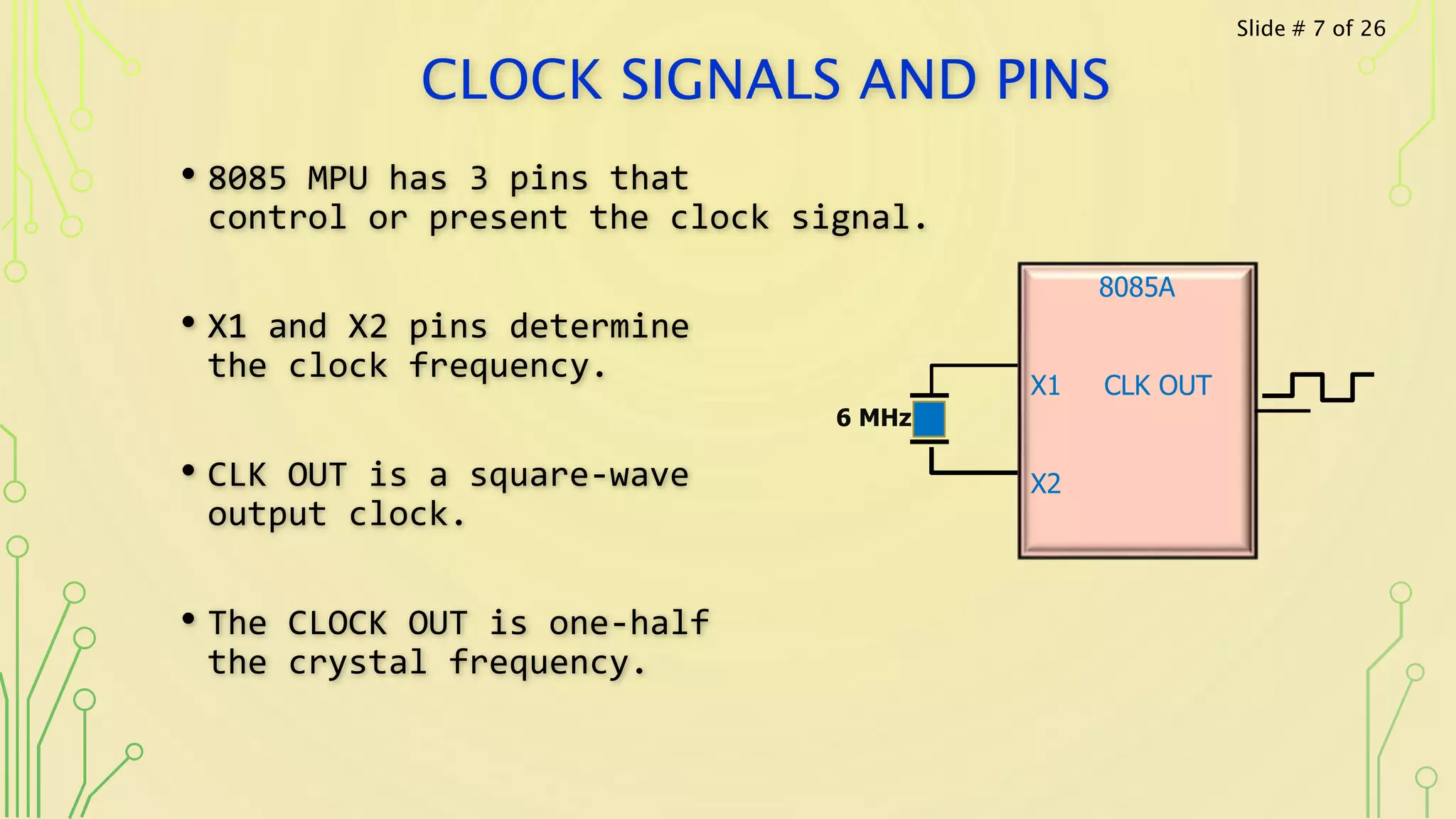 CLOCK SIGNALS AND PINS
• 8085 MPU has 3 pins that
control or present the clock signal.
• X1 and X2 pins determine
the clock frequency.
• CLK OUT is a square-wave
output clock.
• The CLOCK OUT is one-half
the crystal frequency.
8085A
X1 CLK OUT
X2
6 MHz
Slide # 7 of 26
 