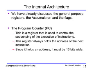 The Internal Architecture
  •   We have already discussed the general purpose
      registers, the Accumulator, and the flags.


  •   The Program Counter (PC)
      – This is a register that is used to control the
        sequencing of the execution of instructions.
      – This register always holds the address of the next
        instruction.
      – Since it holds an address, it must be 16 bits wide.




Microprocessors & Interfacing                Dr. Bassel Soudan
                                                                 12
 