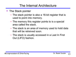 The Internal Architecture
  •   The Stack pointer
      – The stack pointer is also a 16-bit register that is
        used to point into memory.
      – The memory this register points to is a special
        area called the stack.
      – The stack is an area of memory used to hold data
        that will be retreived soon.
      – The stack is usually accessed in a Last In First
        Out (LIFO) fashion.




Microprocessors & Interfacing                Dr. Bassel Soudan
                                                                 13
 