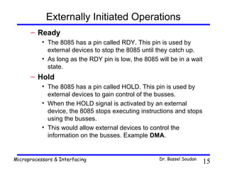 Externally Initiated Operations
      – Ready
           • The 8085 has a pin called RDY. This pin is used by
             external devices to stop the 8085 until they catch up.
           • As long as the RDY pin is low, the 8085 will be in a wait
             state.
      – Hold
           • The 8085 has a pin called HOLD. This pin is used by
             external devices to gain control of the busses.
           • When the HOLD signal is activated by an external
             device, the 8085 stops executing instructions and stops
             using the busses.
           • This would allow external devices to control the
             information on the busses. Example DMA.


Microprocessors & Interfacing                         Dr. Bassel Soudan
                                                                          15
 