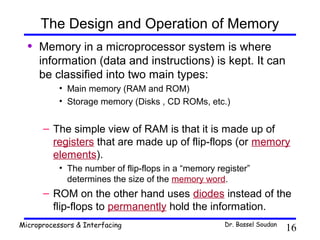 The Design and Operation of Memory
  •   Memory in a microprocessor system is where
      information (data and instructions) is kept. It can
      be classified into two main types:
           • Main memory (RAM and ROM)
           • Storage memory (Disks , CD ROMs, etc.)


      – The simple view of RAM is that it is made up of
        registers that are made up of flip-flops (or memory
        elements).
           • The number of flip-flops in a “memory register”
             determines the size of the memory word.
      – ROM on the other hand uses diodes instead of the
        flip-flops to permanently hold the information.
Microprocessors & Interfacing                        Dr. Bassel Soudan
                                                                         16
 