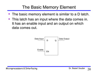 The Basic Memory Element
  •   The basic memory element is similar to a D latch.
  •   This latch has an input where the data comes in.
      It has an enable input and an output on which
      data comes out.

                          Data Input              Data Output
                                         D    Q



                                Enable
                                         EN




Microprocessors & Interfacing                               Dr. Bassel Soudan
                                                                                20
 