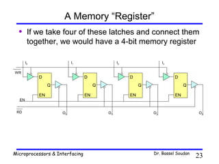 A Memory “Register”
  •     If we take four of these latches and connect them
        together, we would have a 4-bit memory register

       I0                 I1                  I2                 I3

WR
            D                   D                  D                  D
                 Q                   Q                  Q                  Q

            EN                  EN                 EN                 EN
  EN


 RD                  O0                  O1                 O2                  O3




Microprocessors & Interfacing                               Dr. Bassel Soudan
                                                                                23
 