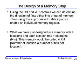 The Design of a Memory Chip
  •   Using the RD and WR controls we can determine
      the direction of flow either into or out of memory.
      Then using the appropriate Enable input we
      enable an individual memory register.


  •   What we have just designed is a memory with 4
      locations and each location has 4 elements
      (bits). This memory would be called 4 X 4
      [Number of location X number of bits per
      location].


Microprocessors & Interfacing              Dr. Bassel Soudan
                                                               26
 