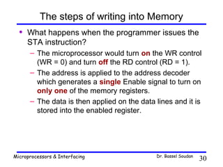 The steps of writing into Memory
  •   What happens when the programmer issues the
      STA instruction?
      – The microprocessor would turn on the WR control
        (WR = 0) and turn off the RD control (RD = 1).
      – The address is applied to the address decoder
        which generates a single Enable signal to turn on
        only one of the memory registers.
      – The data is then applied on the data lines and it is
        stored into the enabled register.




Microprocessors & Interfacing                Dr. Bassel Soudan
                                                                 30
 
