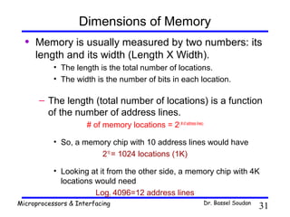 Dimensions of Memory
  •   Memory is usually measured by two numbers: its
      length and its width (Length X Width).
           • The length is the total number of locations.
           • The width is the number of bits in each location.

      – The length (total number of locations) is a function
        of the number of address lines.
                     # of memory locations = 2( # of address lines)

           • So, a memory chip with 10 address lines would have
                       210 = 1024 locations (1K)

           • Looking at it from the other side, a memory chip with 4K
             locations would need
                       Log2 4096=12 address lines
Microprocessors & Interfacing                                         Dr. Bassel Soudan
                                                                                          31
 