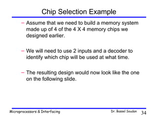 Chip Selection Example
      – Assume that we need to build a memory system
        made up of 4 of the 4 X 4 memory chips we
        designed earlier.

      – We will need to use 2 inputs and a decoder to
        identify which chip will be used at what time.

      – The resulting design would now look like the one
        on the following slide.




Microprocessors & Interfacing               Dr. Bassel Soudan
                                                                34
 
