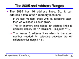The 8085 and Address Ranges
  •   The 8085 has 16 address lines. So, it can
      address a total of 64K memory locations.
      – If we use memory chips with 1K locations each,
        then we will need 64 such chips.
      – The 1K memory chip needs 10 address lines to
        uniquely identify the 1K locations. (log21024 = 10)
      – That leaves 6 address lines which is the exact
        number needed for selecting between the 64
        different chips (log264 = 6).




Microprocessors & Interfacing               Dr. Bassel Soudan
                                                                39
 