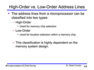 High-Order vs. Low-Order Address Lines
  •   The address lines from a microprocessor can be
      classified into two types:
      – High-Order
           • Used for memory chip selection
      – Low-Order
           • Used for location selection within a memory chip.


      – This classification is highly dependent on the
        memory system design.




Microprocessors & Interfacing                        Dr. Bassel Soudan
                                                                         44
 