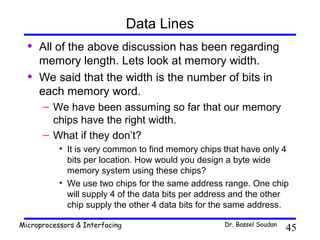 Data Lines
  •   All of the above discussion has been regarding
      memory length. Lets look at memory width.
  •   We said that the width is the number of bits in
      each memory word.
      – We have been assuming so far that our memory
        chips have the right width.
      – What if they don’t?
           • It is very common to find memory chips that have only 4
             bits per location. How would you design a byte wide
             memory system using these chips?
           • We use two chips for the same address range. One chip
             will supply 4 of the data bits per address and the other
             chip supply the other 4 data bits for the same address.

Microprocessors & Interfacing                       Dr. Bassel Soudan
                                                                        45
 