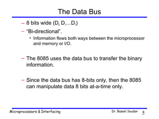 The Data Bus
      – 8 bits wide (D0 D1…D7)
      – “Bi-directional”.
           • Information flows both ways between the microprocessor
             and memory or I/O.


      – The 8085 uses the data bus to transfer the binary
        information.

      – Since the data bus has 8-bits only, then the 8085
        can manipulate data 8 bits at-a-time only.



Microprocessors & Interfacing                     Dr. Bassel Soudan
                                                                      5
 
