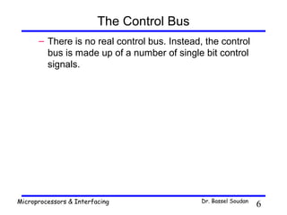 The Control Bus
      – There is no real control bus. Instead, the control
        bus is made up of a number of single bit control
        signals.




Microprocessors & Interfacing                 Dr. Bassel Soudan
                                                                  6
 