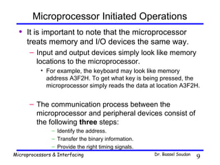 Microprocessor Initiated Operations
  •   It is important to note that the microprocessor
      treats memory and I/O devices the same way.
      – Input and output devices simply look like memory
        locations to the microprocessor.
           • For example, the keyboard may look like memory
             address A3F2H. To get what key is being pressed, the
             microprocessor simply reads the data at location A3F2H.


      – The communication process between the
        microprocessor and peripheral devices consist of
        the following three steps:
               – Identify the address.
               – Transfer the binary information.
               – Provide the right timing signals.
Microprocessors & Interfacing                        Dr. Bassel Soudan
                                                                         9
 
