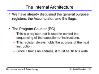 Dr. Bassel Soudan
Microprocessors & Interfacing 12
The Internal Architecture
• We have already discussed the general purpose
registers, the Accumulator, and the flags.
• The Program Counter (PC)
– This is a register that is used to control the
sequencing of the execution of instructions.
– This register always holds the address of the next
instruction.
– Since it holds an address, it must be 16 bits wide.
 