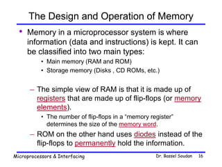 Dr. Bassel Soudan
Microprocessors & Interfacing 16
The Design and Operation of Memory
• Memory in a microprocessor system is where
information (data and instructions) is kept. It can
be classified into two main types:
• Main memory (RAM and ROM)
• Storage memory (Disks , CD ROMs, etc.)
– The simple view of RAM is that it is made up of
registers that are made up of flip-flops (or memory
elements).
• The number of flip-flops in a “memory register”
determines the size of the memory word.
– ROM on the other hand uses diodes instead of the
flip-flops to permanently hold the information.
 