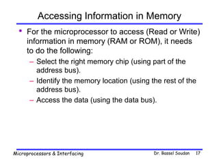 Dr. Bassel Soudan
Microprocessors & Interfacing 17
Accessing Information in Memory
• For the microprocessor to access (Read or Write)
information in memory (RAM or ROM), it needs
to do the following:
– Select the right memory chip (using part of the
address bus).
– Identify the memory location (using the rest of the
address bus).
– Access the data (using the data bus).
 