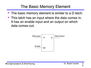 Dr. Bassel Soudan
Microprocessors & Interfacing 2
0
The Basic Memory Element
• The basic memory element is similar to a D latch.
• This latch has an input where the data comes in.
It has an enable input and an output on which
data comes out.
Q
D
EN
Data Input Data Output
Enable
 