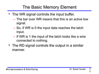 Dr. Bassel Soudan
Microprocessors & Interfacing 2
2
The Basic Memory Element
• The WR signal controls the input buffer.
– The bar over WR means that this is an active low
signal.
– So, if WR is 0 the input data reaches the latch
input.
– If WR is 1 the input of the latch looks like a wire
connected to nothing.
• The RD signal controls the output in a similar
manner.
 