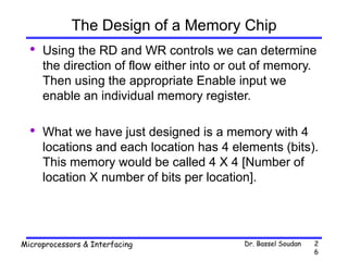 Dr. Bassel Soudan
Microprocessors & Interfacing 2
6
The Design of a Memory Chip
• Using the RD and WR controls we can determine
the direction of flow either into or out of memory.
Then using the appropriate Enable input we
enable an individual memory register.
• What we have just designed is a memory with 4
locations and each location has 4 elements (bits).
This memory would be called 4 X 4 [Number of
location X number of bits per location].
 