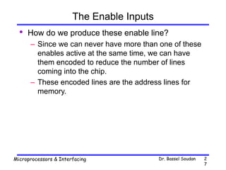 Dr. Bassel Soudan
Microprocessors & Interfacing 2
7
The Enable Inputs
• How do we produce these enable line?
– Since we can never have more than one of these
enables active at the same time, we can have
them encoded to reduce the number of lines
coming into the chip.
– These encoded lines are the address lines for
memory.
 