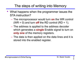 Dr. Bassel Soudan
Microprocessors & Interfacing 3
0
The steps of writing into Memory
• What happens when the programmer issues the
STA instruction?
– The microprocessor would turn on the WR control
(WR = 0) and turn off the RD control (RD = 1).
– The address is applied to the address decoder
which generates a single Enable signal to turn on
only one of the memory registers.
– The data is then applied on the data lines and it is
stored into the enabled register.
 