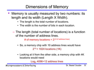 Dr. Bassel Soudan
Microprocessors & Interfacing 31
Dimensions of Memory
• Memory is usually measured by two numbers: its
length and its width (Length X Width).
• The length is the total number of locations.
• The width is the number of bits in each location.
– The length (total number of locations) is a function
of the number of address lines.
# of memory locations = 2( # of address lines)
• So, a memory chip with 10 address lines would have
210 = 1024 locations (1K)
• Looking at it from the other side, a memory chip with 4K
locations would need
Log2 4096=12 address lines
 